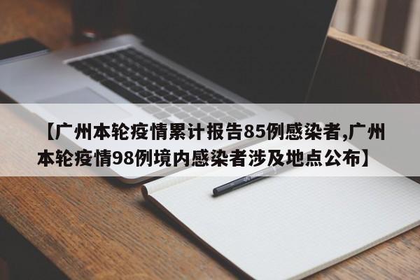 【广州本轮疫情累计报告85例感染者,广州本轮疫情98例境内感染者涉及地点公布】