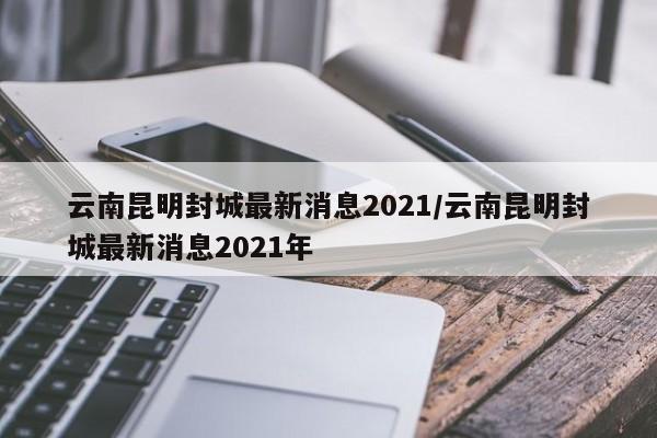 云南昆明封城最新消息2021/云南昆明封城最新消息2021年