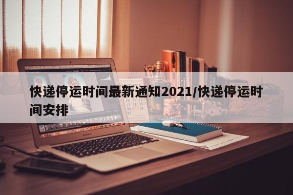 快递停运时间最新通知2021/快递停运时间安排