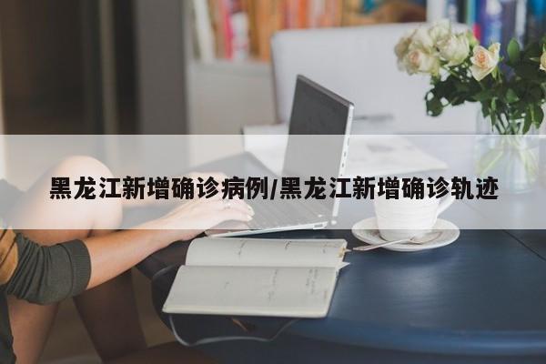 黑龙江新增确诊病例/黑龙江新增确诊轨迹