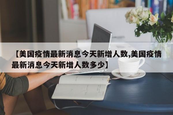 【美国疫情最新消息今天新增人数,美国疫情最新消息今天新增人数多少】