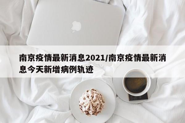 南京疫情最新消息2021/南京疫情最新消息今天新增病例轨迹