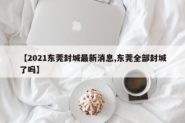 【2021东莞封城最新消息,东莞全部封城了吗】