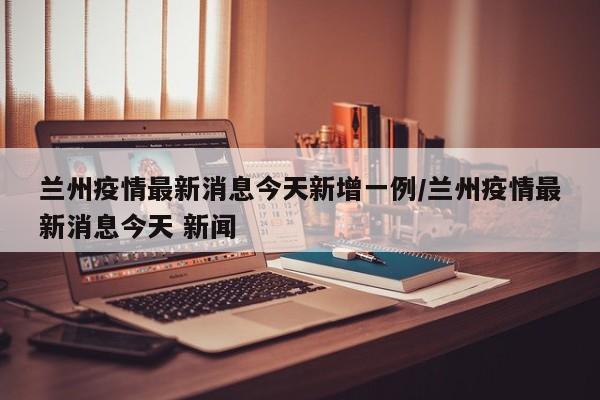 兰州疫情最新消息今天新增一例/兰州疫情最新消息今天 新闻