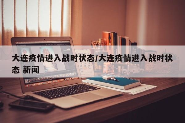 大连疫情进入战时状态/大连疫情进入战时状态 新闻