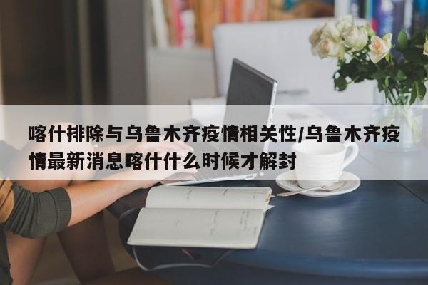 喀什排除与乌鲁木齐疫情相关性/乌鲁木齐疫情最新消息喀什什么时候才解封