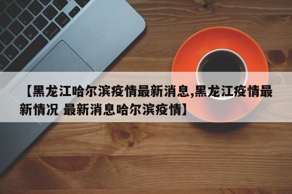【黑龙江哈尔滨疫情最新消息,黑龙江疫情最新情况 最新消息哈尔滨疫情】