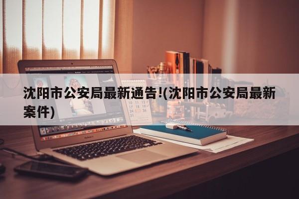 沈阳市公安局最新通告!(沈阳市公安局最新案件)