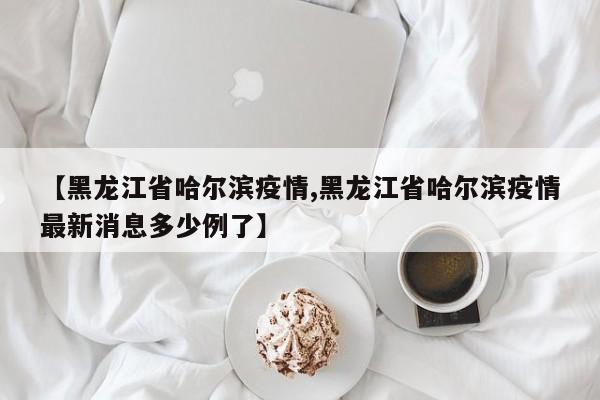 【黑龙江省哈尔滨疫情,黑龙江省哈尔滨疫情最新消息多少例了】