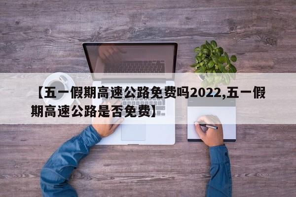 【五一假期高速公路免费吗2022,五一假期高速公路是否免费】