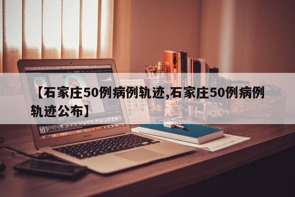 【石家庄50例病例轨迹,石家庄50例病例轨迹公布】