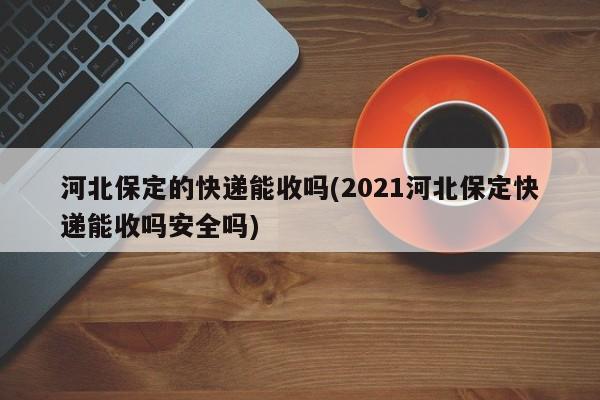 河北保定的快递能收吗(2021河北保定快递能收吗安全吗)