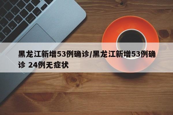黑龙江新增53例确诊/黑龙江新增53例确诊 24例无症状