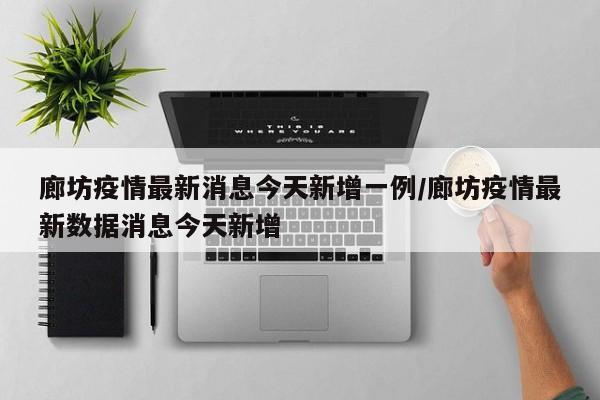 廊坊疫情最新消息今天新增一例/廊坊疫情最新数据消息今天新增