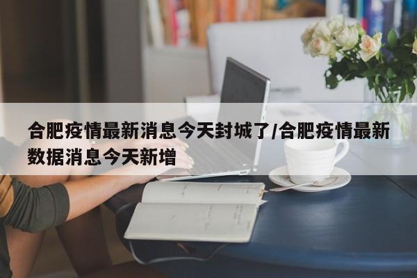 合肥疫情最新消息今天封城了/合肥疫情最新数据消息今天新增