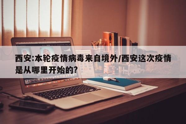 西安:本轮疫情病毒来自境外/西安这次疫情是从哪里开始的?