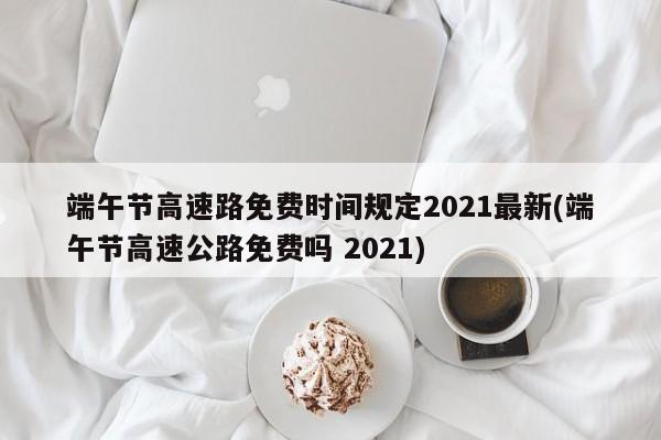 端午节高速路免费时间规定2021最新(端午节高速公路免费吗 2021)