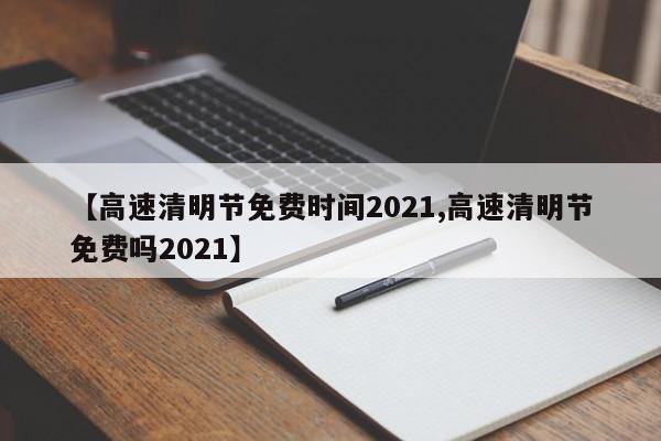 【高速清明节免费时间2021,高速清明节免费吗2021】