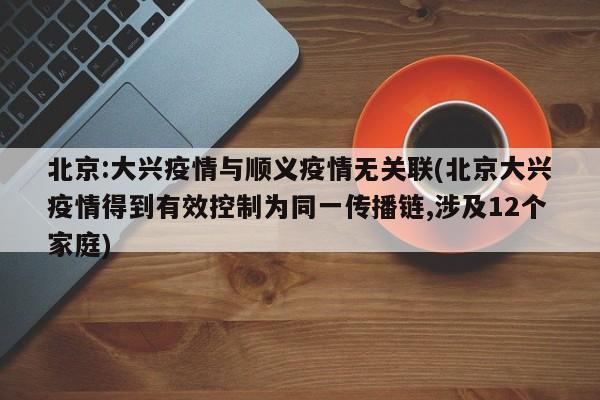 北京:大兴疫情与顺义疫情无关联(北京大兴疫情得到有效控制为同一传播链,涉及12个家庭)