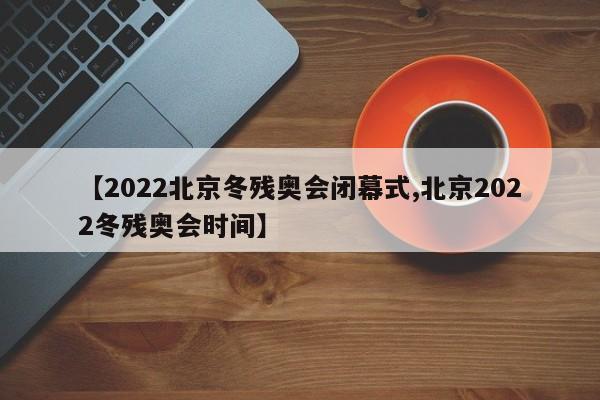 【2022北京冬残奥会闭幕式,北京2022冬残奥会时间】