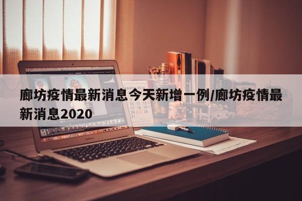 廊坊疫情最新消息今天新增一例/廊坊疫情最新消息2020