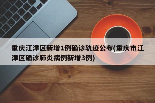重庆江津区新增1例确诊轨迹公布(重庆市江津区确诊肺炎病例新增3例)
