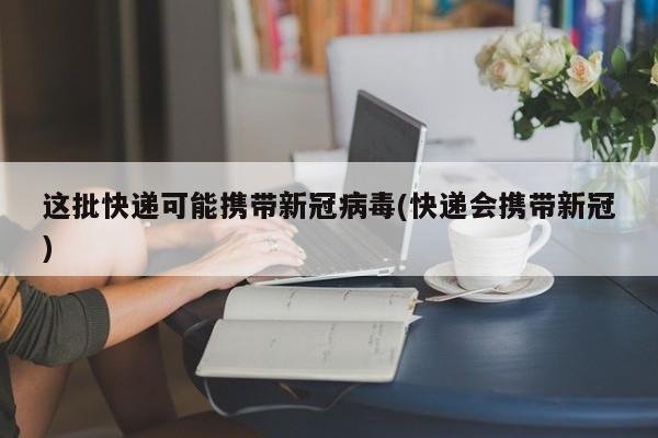这批快递可能携带新冠病毒(快递会携带新冠)