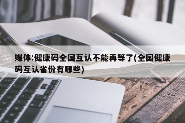 媒体:健康码全国互认不能再等了(全国健康码互认省份有哪些)