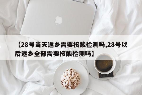 【28号当天返乡需要核酸检测吗,28号以后返乡全部需要核酸检测吗】