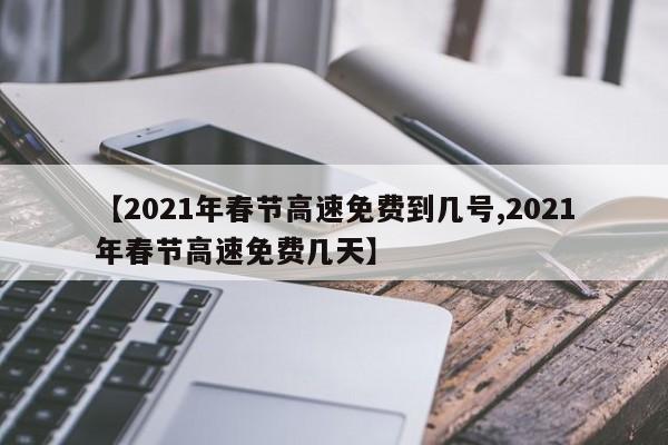 【2021年春节高速免费到几号,2021年春节高速免费几天】