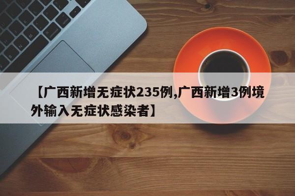【广西新增无症状235例,广西新增3例境外输入无症状感染者】