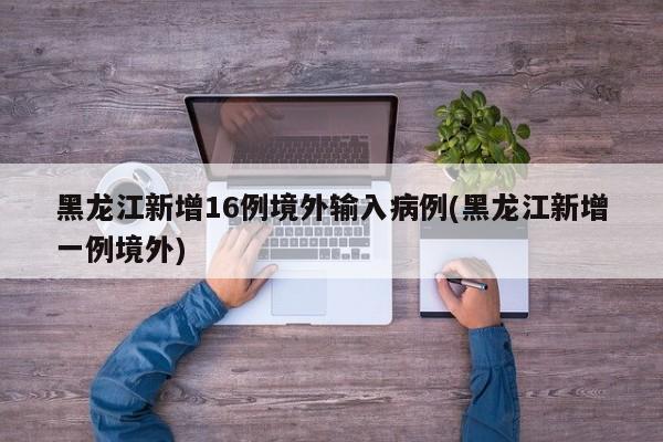 黑龙江新增16例境外输入病例(黑龙江新增一例境外)