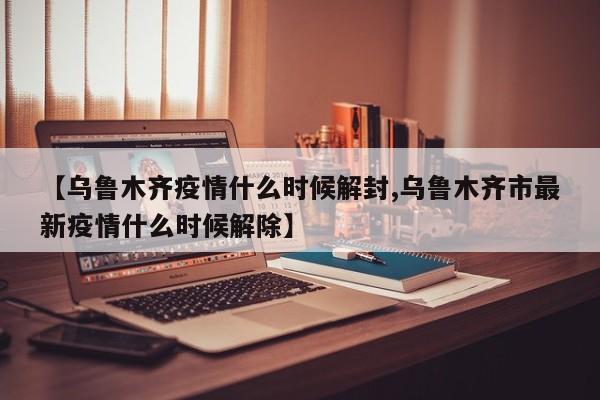 【乌鲁木齐疫情什么时候解封,乌鲁木齐市最新疫情什么时候解除】