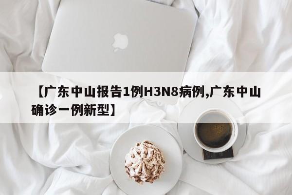 【广东中山报告1例H3N8病例,广东中山确诊一例新型】