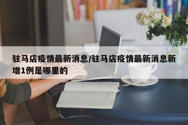 驻马店疫情最新消息/驻马店疫情最新消息新增1例是哪里的