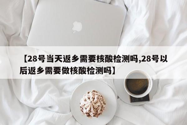 【28号当天返乡需要核酸检测吗,28号以后返乡需要做核酸检测吗】