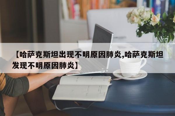 【哈萨克斯坦出现不明原因肺炎,哈萨克斯坦发现不明原因肺炎】