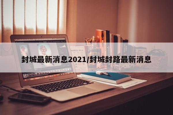 封城最新消息2021/封城封路最新消息