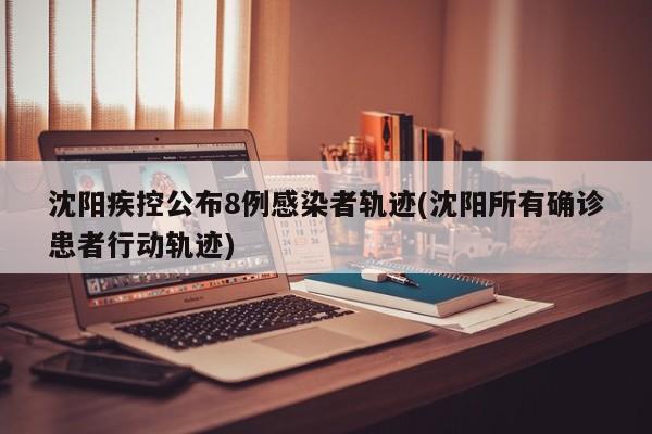 沈阳疾控公布8例感染者轨迹(沈阳所有确诊患者行动轨迹)
