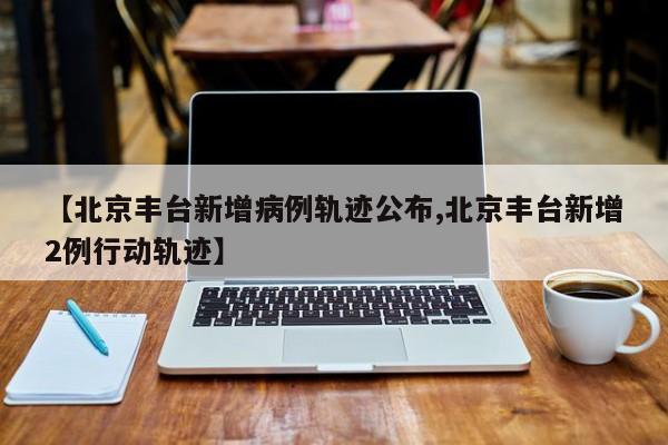 【北京丰台新增病例轨迹公布,北京丰台新增2例行动轨迹】