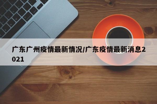 广东广州疫情最新情况/广东疫情最新消息2021