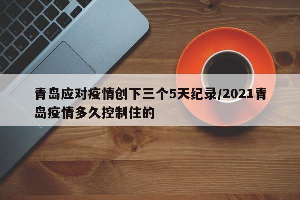 青岛应对疫情创下三个5天纪录/2021青岛疫情多久控制住的