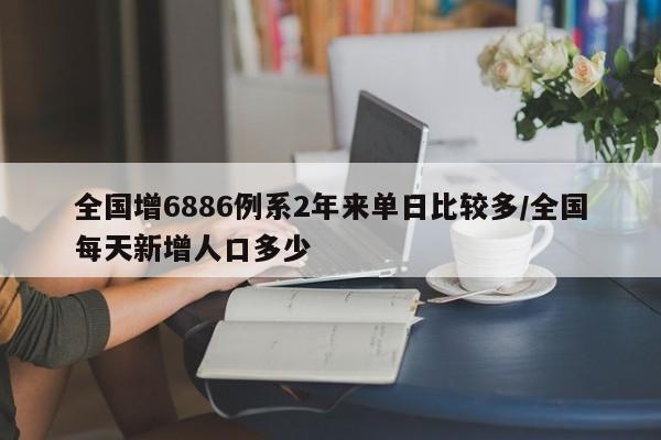 全国增6886例系2年来单日比较多/全国每天新增人口多少
