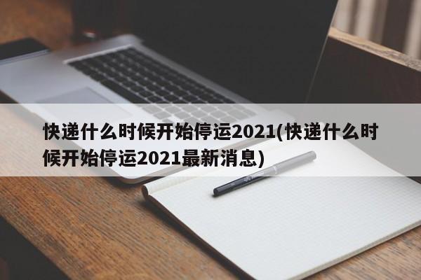 快递什么时候开始停运2021(快递什么时候开始停运2021最新消息)