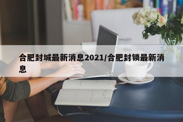 合肥封城最新消息2021/合肥封锁最新消息