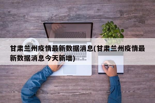 甘肃兰州疫情最新数据消息(甘肃兰州疫情最新数据消息今天新增)