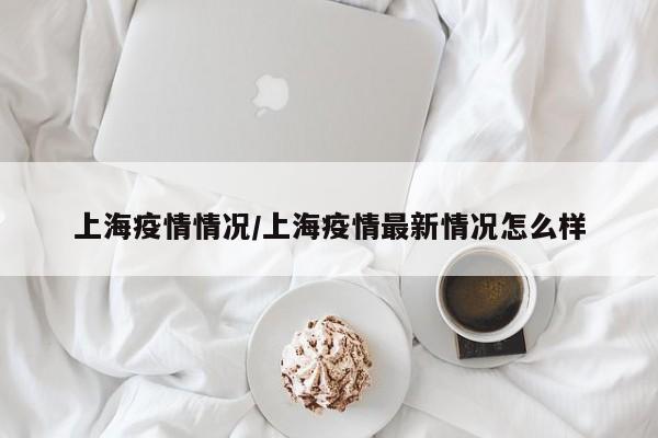 上海疫情情况/上海疫情最新情况怎么样