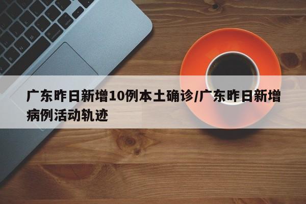 广东昨日新增10例本土确诊/广东昨日新增病例活动轨迹