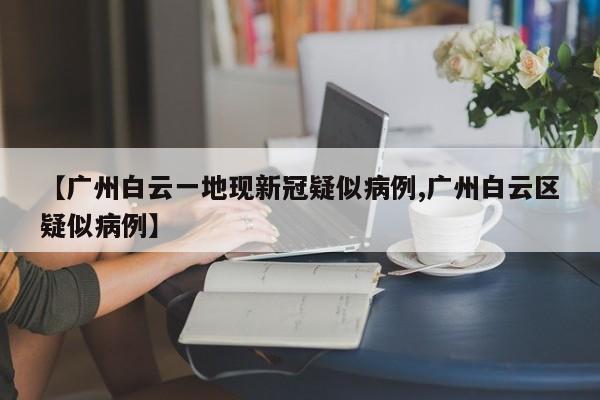 【广州白云一地现新冠疑似病例,广州白云区疑似病例】
