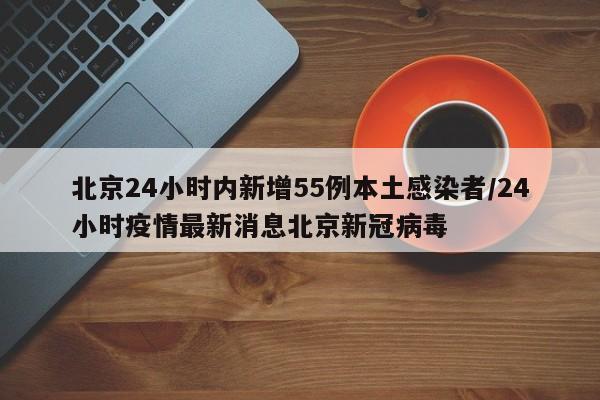 北京24小时内新增55例本土感染者/24小时疫情最新消息北京新冠病毒